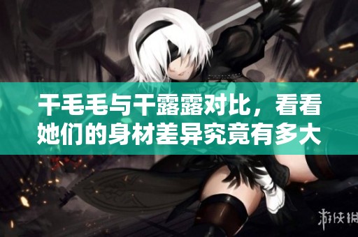 干毛毛与干露露对比，看看她们的身材差异究竟有多大