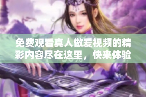 免费观看真人做爰视频的精彩内容尽在这里，快来体验视频带来的乐趣吧