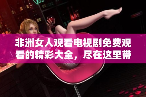 非洲女人观看电视剧免费观看的精彩大全，尽在这里带给你不同的感受与体验！