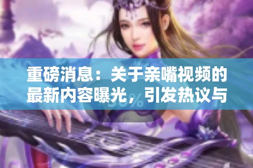 重磅消息：关于亲嘴视频的最新内容曝光，引发热议与讨论