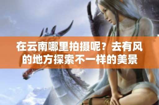 在云南哪里拍摄呢？去有风的地方探索不一样的美景