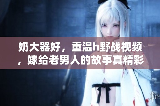 奶大器好，重温h野战视频，嫁给老男人的故事真精彩