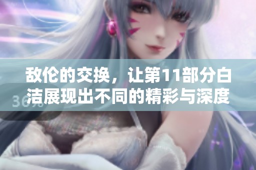 敌伦的交换，让第11部分白洁展现出不同的精彩与深度。