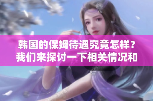 韩国的保姆待遇究竟怎样？我们来探讨一下相关情况和待遇标准。