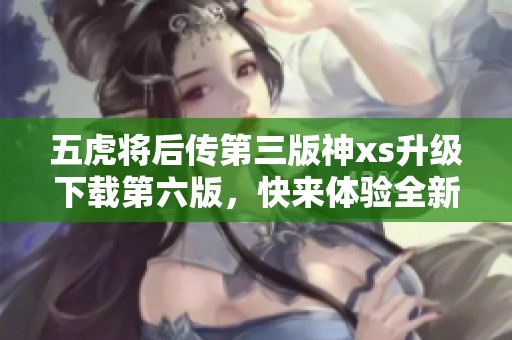 五虎将后传第三版神xs升级下载第六版，快来体验全新游戏内容！