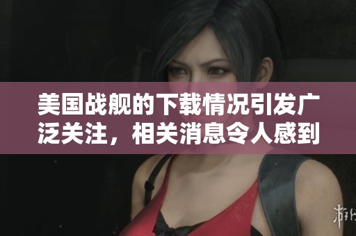 美国战舰的下载情况引发广泛关注，相关消息令人感到震惊与不安