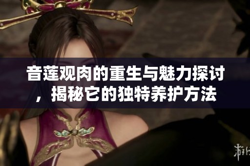 音莲观肉的重生与魅力探讨，揭秘它的独特养护方法