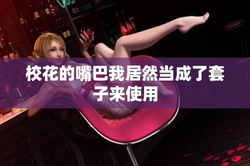校花的嘴巴我居然当成了套子来使用