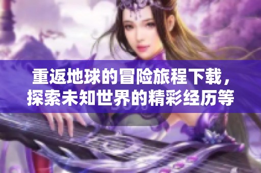 重返地球的冒险旅程下载，探索未知世界的精彩经历等你来参与