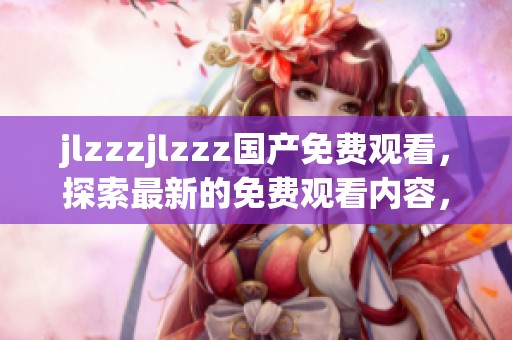 jlzzzjlzzz国产免费观看，探索最新的免费观看内容，畅享精彩体验！