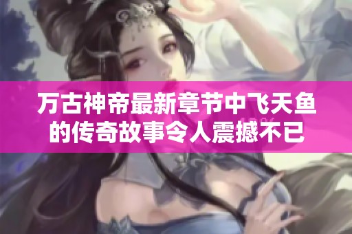 万古神帝最新章节中飞天鱼的传奇故事令人震撼不已