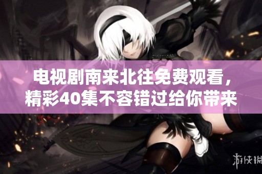 电视剧南来北往免费观看，精彩40集不容错过给你带来不一样的体验
