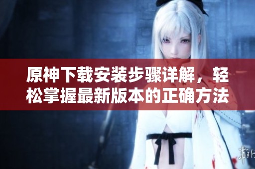 原神下载安装步骤详解，轻松掌握最新版本的正确方法