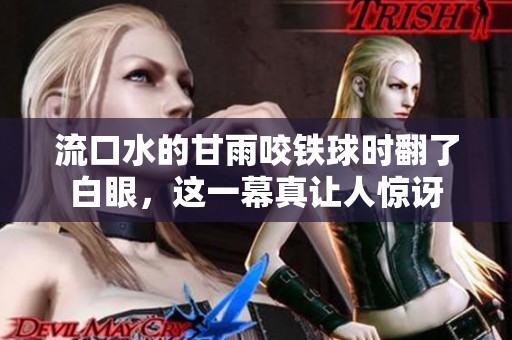 流口水的甘雨咬铁球时翻了白眼，这一幕真让人惊讶