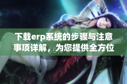 下载erp系统的步骤与注意事项详解，为您提供全方位的指导与帮助