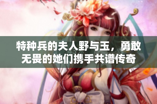 特种兵的夫人野与玉，勇敢无畏的她们携手共谱传奇