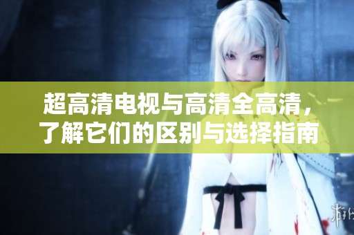 超高清电视与高清全高清，了解它们的区别与选择指南
