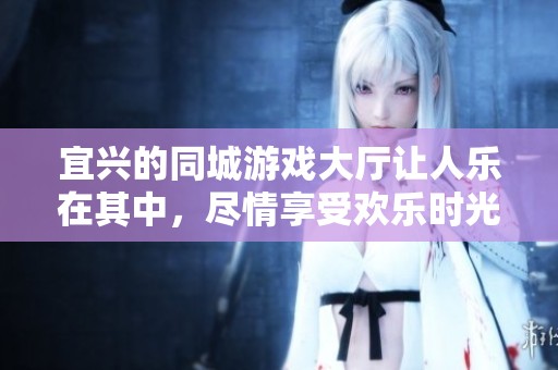 宜兴的同城游戏大厅让人乐在其中，尽情享受欢乐时光与精彩对决