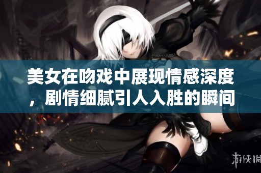 美女在吻戏中展现情感深度，剧情细腻引人入胜的瞬间让人难忘。