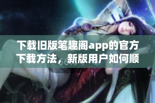 下载旧版笔趣阁app的官方下载方法，新版用户如何顺利获取呢