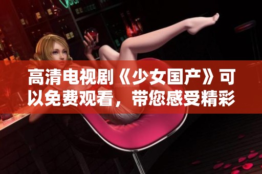 高清电视剧《少女国产》可以免费观看，带您感受精彩剧情魅力