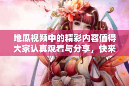 地瓜视频中的精彩内容值得大家认真观看与分享，快来一起体验吧