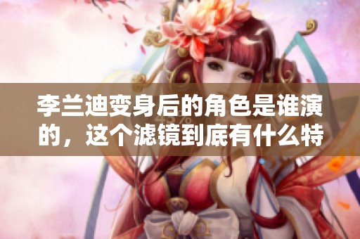 李兰迪变身后的角色是谁演的，这个滤镜到底有什么特别之处呢