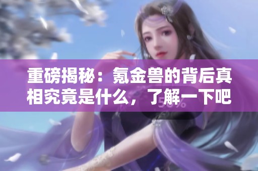 重磅揭秘：氪金兽的背后真相究竟是什么，了解一下吧！