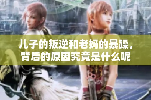 儿子的叛逆和老妈的暴躁，背后的原因究竟是什么呢