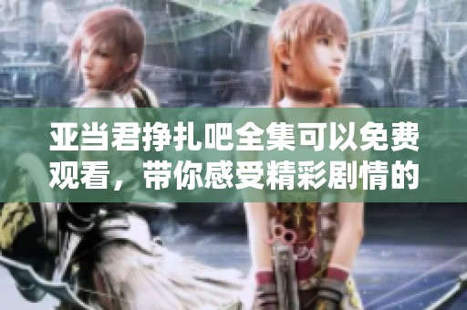 亚当君挣扎吧全集可以免费观看，带你感受精彩剧情的每一个瞬间