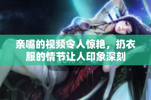 亲嘴的视频令人惊艳，扔衣服的情节让人印象深刻