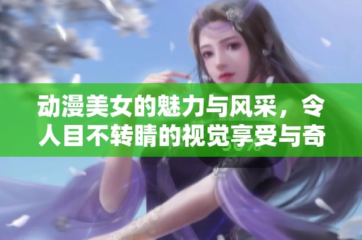 动漫美女的魅力与风采，令人目不转睛的视觉享受与奇幻世界