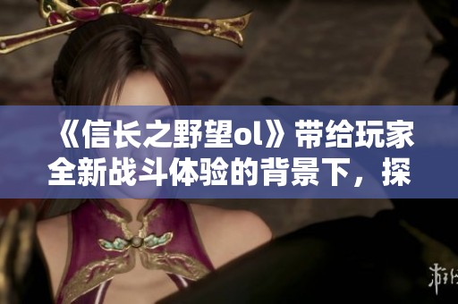 《信长之野望ol》带给玩家全新战斗体验的背景下，探索历史的魅力与战略的深度。