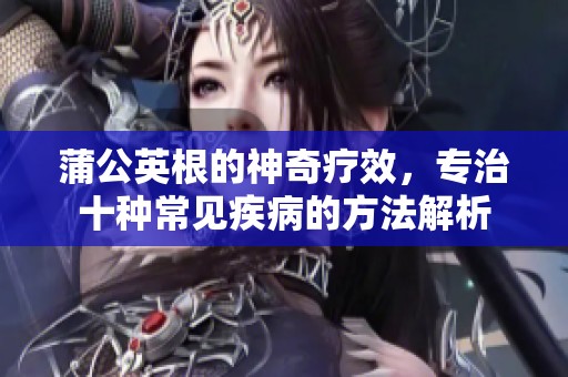 蒲公英根的神奇疗效，专治十种常见疾病的方法解析