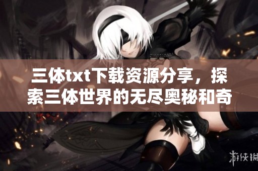 三体txt下载资源分享，探索三体世界的无尽奥秘和奇幻旅程