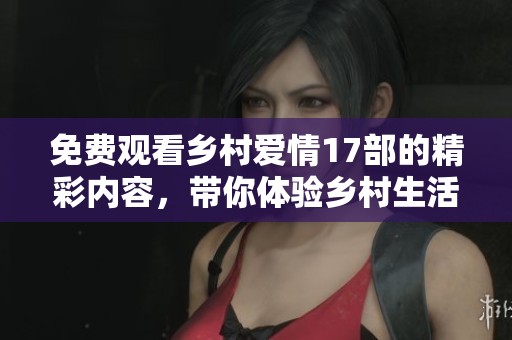 免费观看乡村爱情17部的精彩内容，带你体验乡村生活的独特魅力