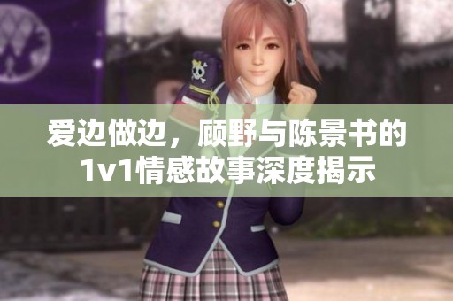 爱边做边，顾野与陈景书的1v1情感故事深度揭示
