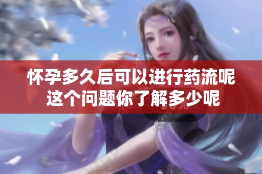 怀孕多久后可以进行药流呢 这个问题你了解多少呢