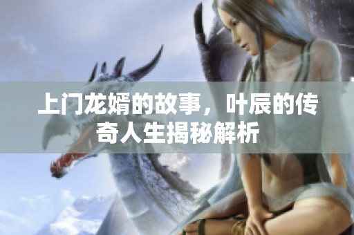 上门龙婿的故事，叶辰的传奇人生揭秘解析