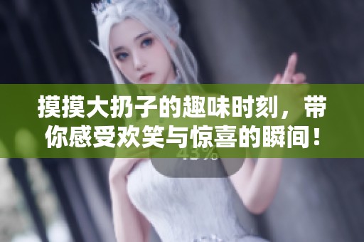 摸摸大扔子的趣味时刻，带你感受欢笑与惊喜的瞬间！