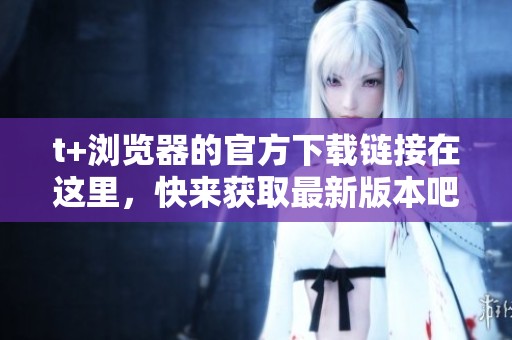 t+浏览器的官方下载链接在这里，快来获取最新版本吧