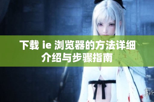 下载 ie 浏览器的方法详细介绍与步骤指南