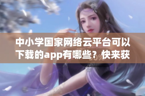 中小学国家网络云平台可以下载的app有哪些？快来获取更多信息吧！