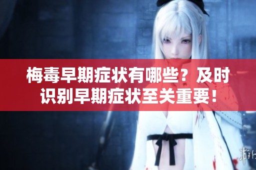 梅毒早期症状有哪些？及时识别早期症状至关重要！