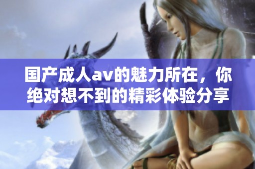 国产****的魅力所在，你绝对想不到的精彩体验分享