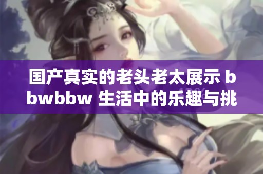 国产真实的老头老太展示 bbwbbw 生活中的乐趣与挑战