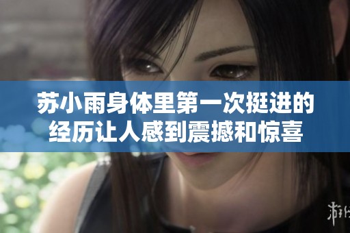 苏小雨身体里第一次挺进的经历让人感到震撼和惊喜