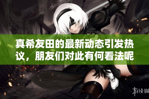 真希友田的最新动态引发热议，朋友们对此有何看法呢
