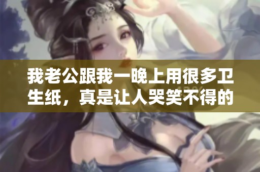 我老公跟我一晚上用很多卫生纸，真是让人哭笑不得的经历。
