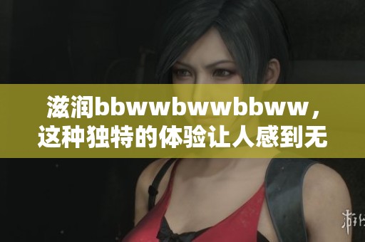 滋润bbwwbwwbbww，这种独特的体验让人感到无比舒适与满足
